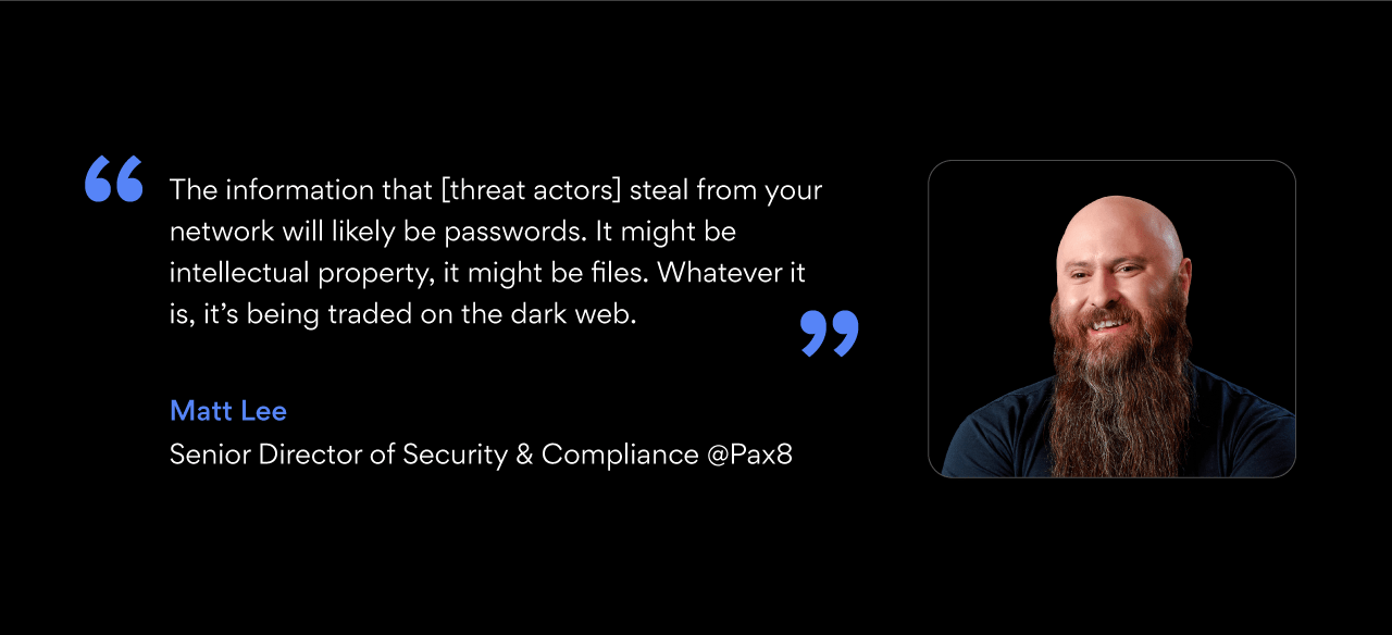 quote bubble: “The information that [threat actors] steal from your network will likely be passwords,” says Matt. “It might be intellectual property, it might be files. Whatever it is, it’s being traded on the dark web.”